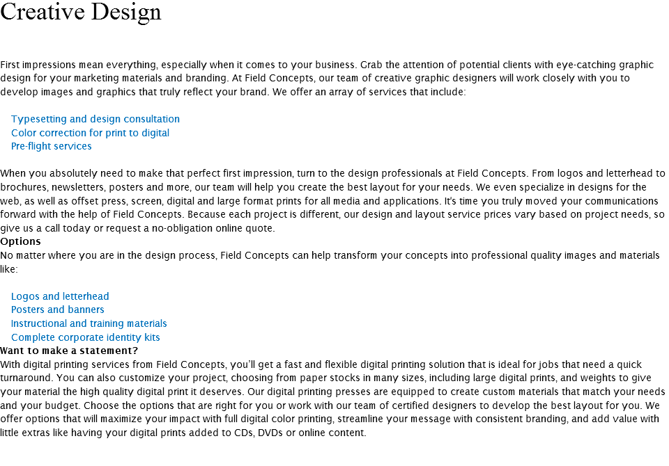 Creative Design First impressions mean everything, especially when it comes to your business. Grab the attention of potential clients with eye-catching graphic design for your marketing materials and branding. At Field Concepts, our team of creative graphic designers will work closely with you to develop images and graphics that truly reflect your brand. We offer an array of services that include: Typesetting and design consultation Color correction for print to digital Pre-flight services When you absolutely need to make that perfect first impression, turn to the design professionals at Field Concepts. From logos and letterhead to brochures, newsletters, posters and more, our team will help you create the best layout for your needs. We even specialize in designs for the web, as well as offset press, screen, digital and large format prints for all media and applications. It's time you truly moved your communications forward with the help of Field Concepts. Because each project is different, our design and layout service prices vary based on project needs, so give us a call today or request a no-obligation online quote. Options No matter where you are in the design process, Field Concepts can help transform your concepts into professional quality images and materials like: Logos and letterhead Posters and banners Instructional and training materials Complete corporate identity kits Want to make a statement? With digital printing services from Field Concepts, you’ll get a fast and flexible digital printing solution that is ideal for jobs that need a quick turnaround. You can also customize your project, choosing from paper stocks in many sizes, including large digital prints, and weights to give your material the high quality digital print it deserves. Our digital printing presses are equipped to create custom materials that match your needs and your budget. Choose the options that are right for you or work with our team of certified designers to develop the best layout for you. We offer options that will maximize your impact with full digital color printing, streamline your message with consistent branding, and add value with little extras like having your digital prints added to CDs, DVDs or online content. 