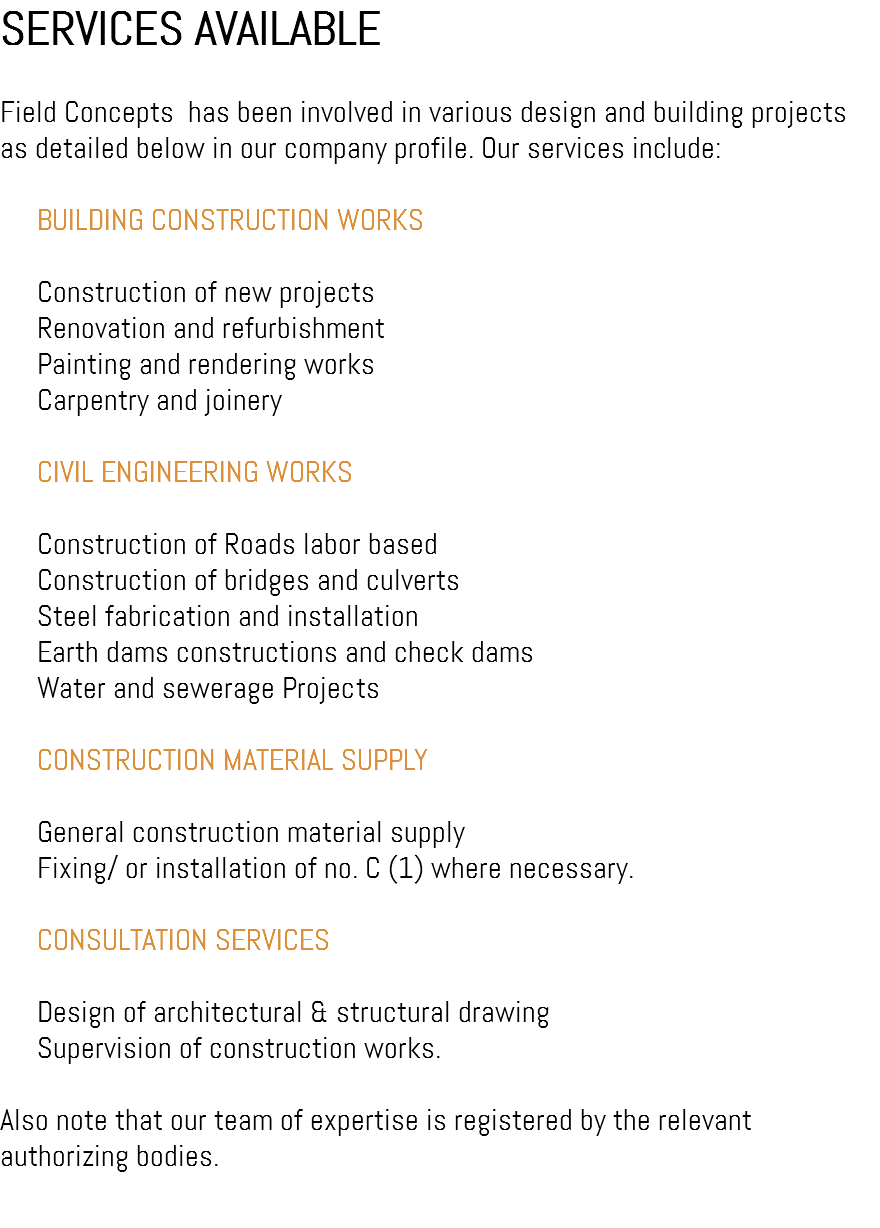 SERVICES AVAILABLE Field Concepts has been involved in various design and building projects as detailed below in our company profile. Our services include:  BUILDING CONSTRUCTION WORKS  Construction of new projects  Renovation and refurbishment  Painting and rendering works  Carpentry and joinery  CIVIL ENGINEERING WORKS  Construction of Roads labor based  Construction of bridges and culverts  Steel fabrication and installation  Earth dams constructions and check dams  Water and sewerage Projects  CONSTRUCTION MATERIAL SUPPLY  General construction material supply  Fixing/ or installation of no. C (1) where necessary.  CONSULTATION SERVICES  Design of architectural & structural drawing  Supervision of construction works. Also note that our team of expertise is registered by the relevant authorizing bodies. 