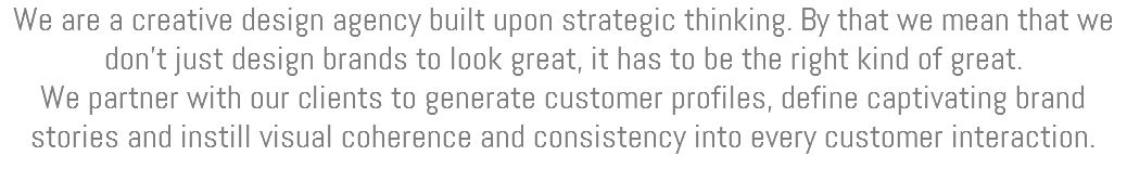 We are a creative design agency built upon strategic thinking. By that we mean that we don’t just design brands to look great, it has to be the right kind of great. We partner with our clients to generate customer profiles, define captivating brand stories and instill visual coherence and consistency into every customer interaction. 